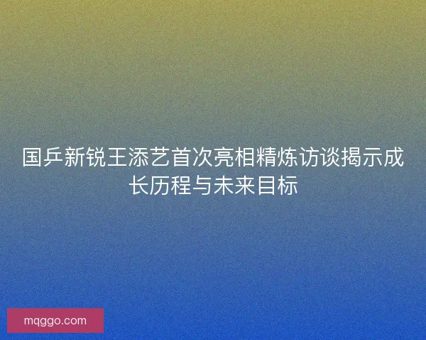 国乒新锐王添艺首次亮相精炼访谈揭示成长历程与未来目标