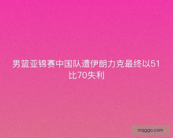 男篮亚锦赛中国队遭伊朗力克最终以51比70失利