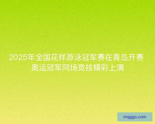 2025年全国花样游泳冠军赛在青岛开赛 奥运冠军同场竞技精彩上演