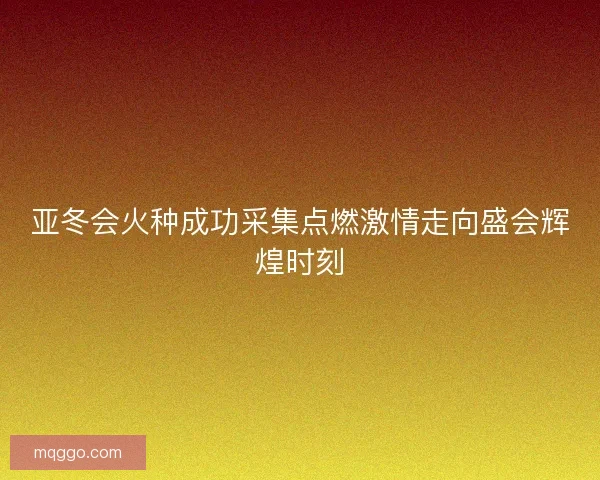 亚冬会火种成功采集点燃激情走向盛会辉煌时刻