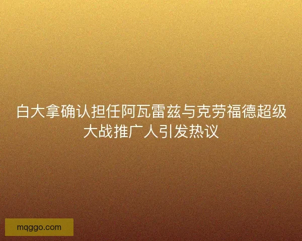 白大拿确认担任阿瓦雷兹与克劳福德超级大战推广人引发热议 白大拿确认担任阿瓦雷兹与克劳福德超级大战推广人引发热议