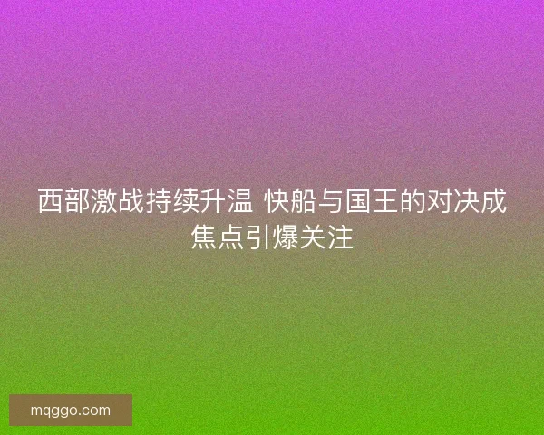 西部激战持续升温 快船与国王的对决成焦点引爆关注