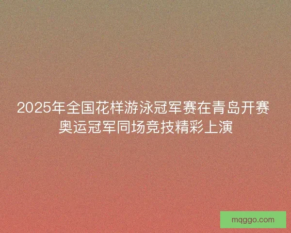2025年全国花样游泳冠军赛在青岛开赛 奥运冠军同场竞技精彩上演 2025年全国花样游泳冠军赛在青岛开赛 奥运冠军同场竞技精彩上演