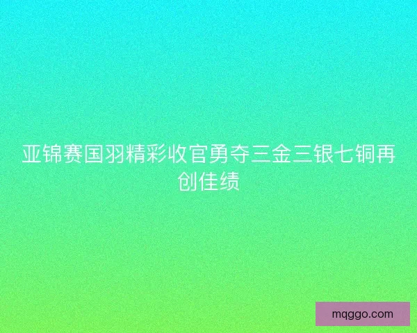 亚锦赛国羽精彩收官勇夺三金三银七铜再创佳绩 亚锦赛国羽精彩收官勇夺三金三银七铜再创佳绩