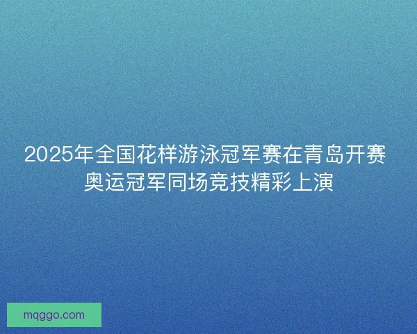2025年全国花样游泳冠军赛在青岛开赛 奥运冠军同场竞技精彩上演