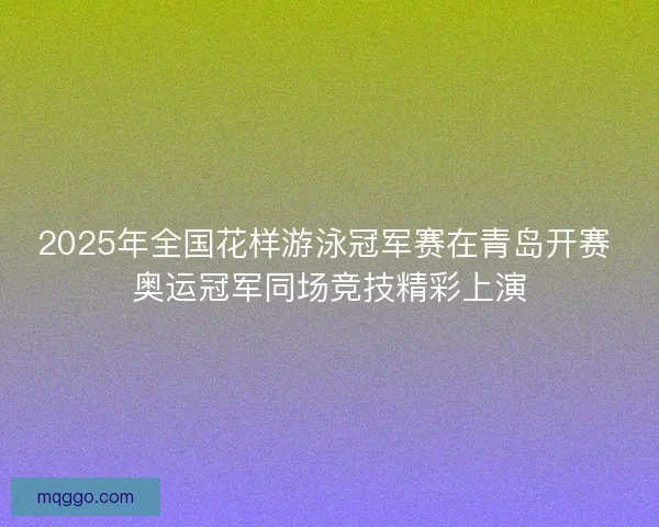 2025年全国花样游泳冠军赛在青岛开赛 奥运冠军同场竞技精彩上演