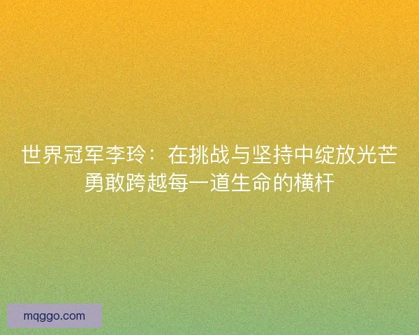 世界冠军李玲：在挑战与坚持中绽放光芒勇敢跨越每一道生命的横杆