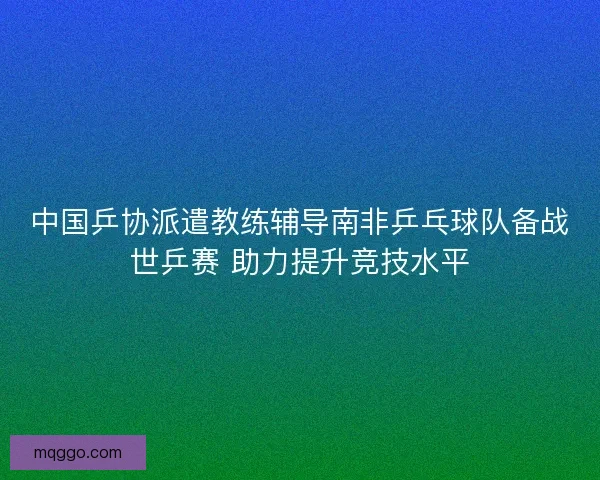 中国乒协派遣教练辅导南非乒乓球队备战世乒赛 助力提升竞技水平 中国乒协派遣教练辅导南非乒乓球队备战世乒赛 助力提升竞技水平