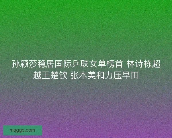 孙颖莎稳居国际乒联女单榜首 林诗栋超越王楚钦 张本美和力压早田 孙颖莎稳居国际乒联女单榜首 林诗栋超越王楚钦 张本美和力压早田
