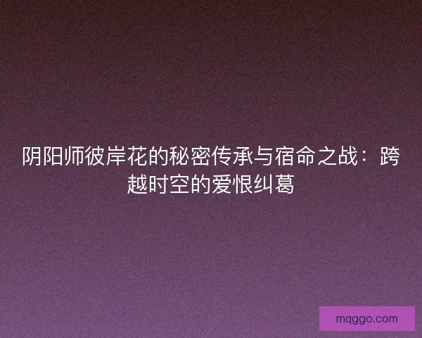 阴阳师彼岸花的秘密传承与宿命之战:跨越时空的爱恨纠葛 阴阳师彼岸花的秘密传承与宿命之战:跨越时空的爱恨纠葛