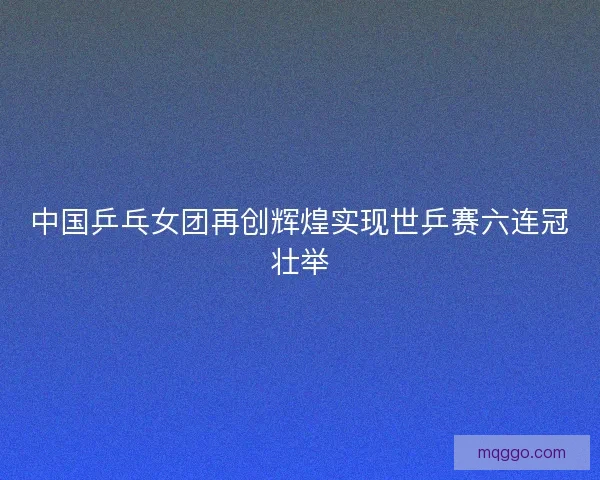 中国乒乓女团再创辉煌实现世乒赛六连冠壮举 中国乒乓女团再创辉煌实现世乒赛六连冠壮举