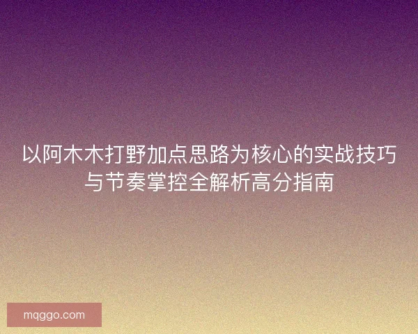 以阿木木打野加点思路为核心的实战技巧与节奏掌控全解析高分指南 以阿木木打野加点思路为核心的实战技巧与节奏掌控全解析高分指南